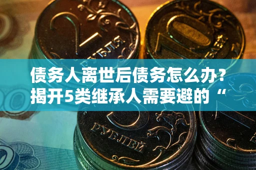 济南债务人离世后债务怎么办？揭开5类继承人需要避的“坑”