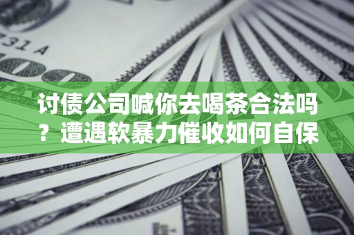 济南讨债公司喊你去喝茶合法吗？遭遇软暴力催收如何自保？